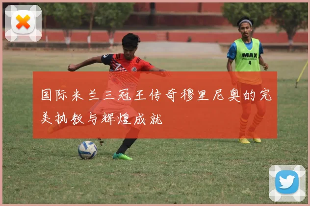 国际米兰三冠王传奇穆里尼奥的完美执教与辉煌成就