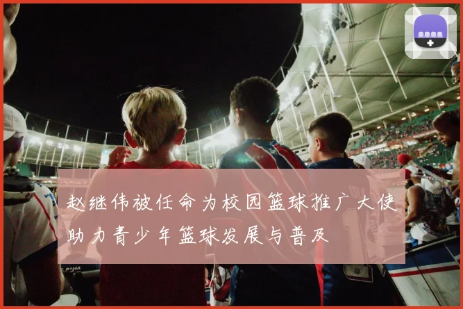 赵继伟被任命为校园篮球推广大使助力青少年篮球发展与普及