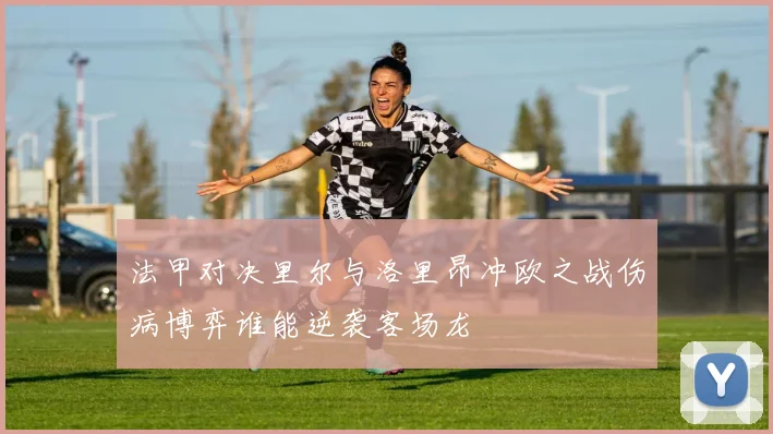 法甲对决里尔与洛里昂冲欧之战伤病博弈谁能逆袭客场龙