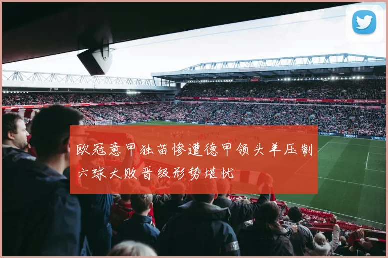 欧冠意甲独苗惨遭德甲领头羊压制六球大败晋级形势堪忧