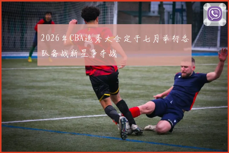 2026年CBA选秀大会定于七月举行各队备战新星争夺战