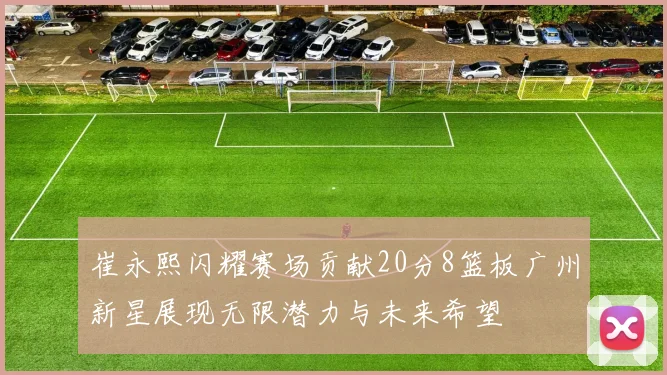 崔永熙闪耀赛场贡献20分8篮板广州新星展现无限潜力与未来希望